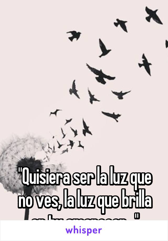 






"Quisiera ser la luz que no ves, la luz que brilla en tu amanecer..."