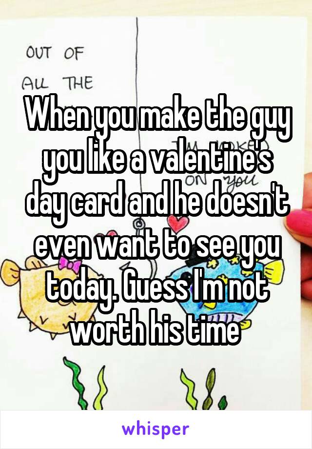 When you make the guy you like a valentine's day card and he doesn't even want to see you today. Guess I'm not worth his time 