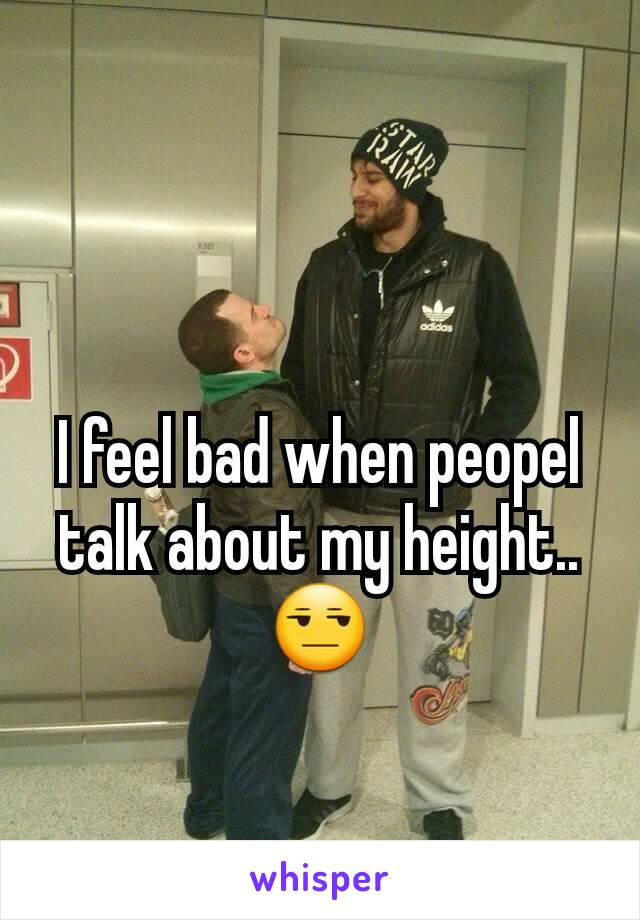 I feel bad when peopel talk about my height..😒