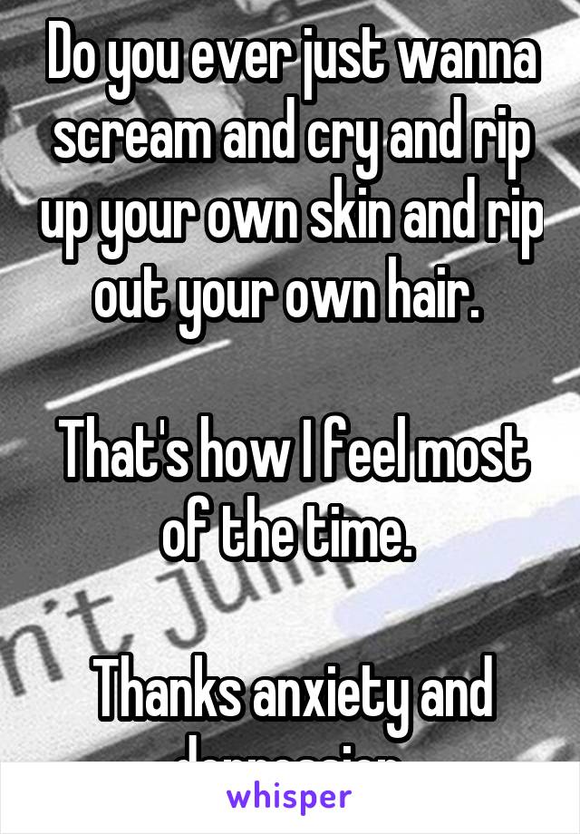 Do you ever just wanna scream and cry and rip up your own skin and rip out your own hair. 

That's how I feel most of the time. 

Thanks anxiety and depression 