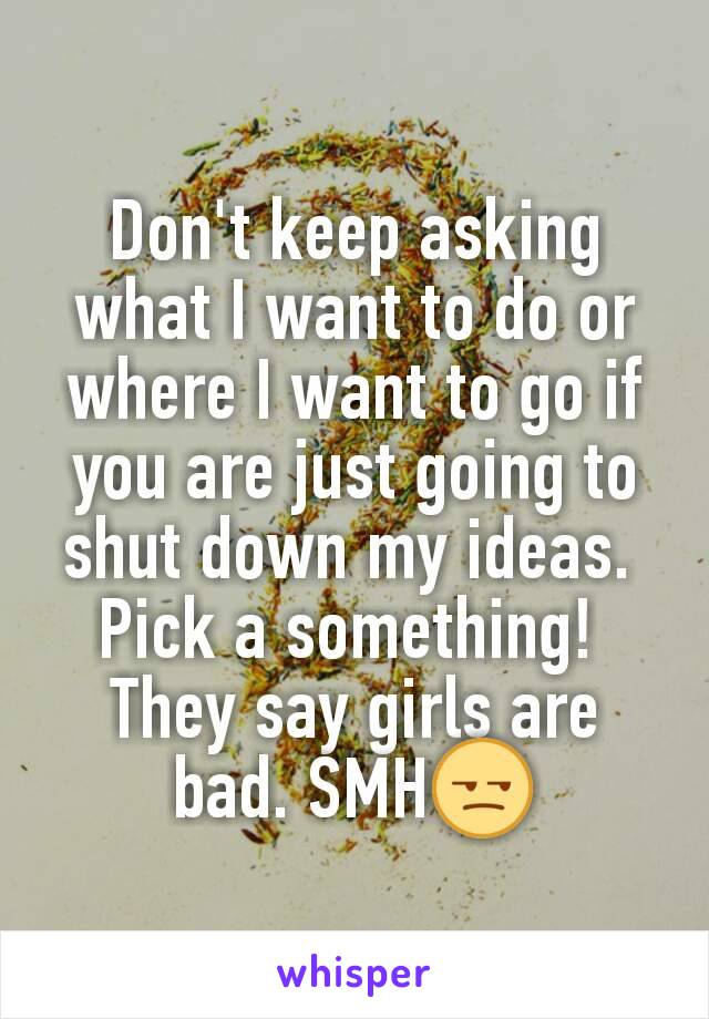 Don't keep asking what I want to do or where I want to go if you are just going to shut down my ideas. 
Pick a something! 
They say girls are bad. SMH😒