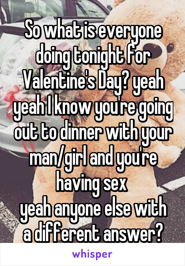 So what is everyone doing tonight for Valentine's Day? yeah yeah I know you're going out to dinner with your man/girl and you're having sex 
yeah anyone else with a different answer?