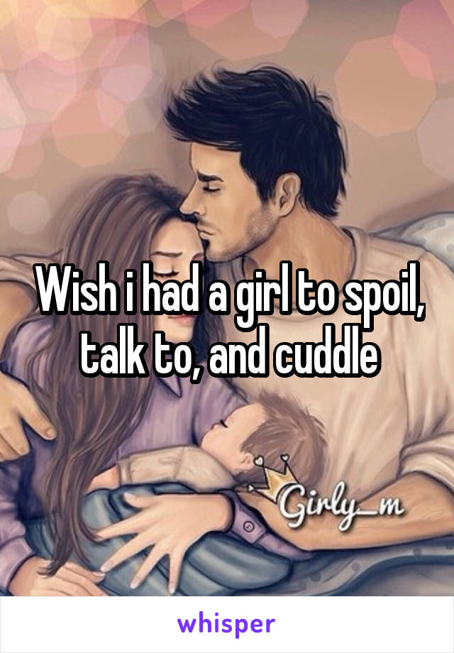 Wish i had a girl to spoil, talk to, and cuddle