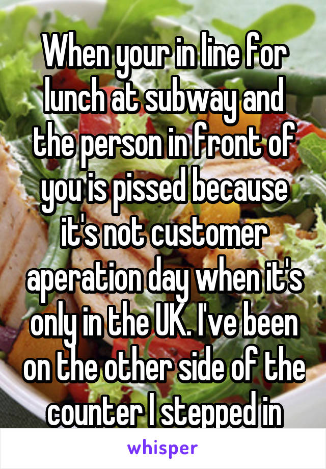 When your in line for lunch at subway and the person in front of you is pissed because it's not customer aperation day when it's only in the UK. I've been on the other side of the counter I stepped in