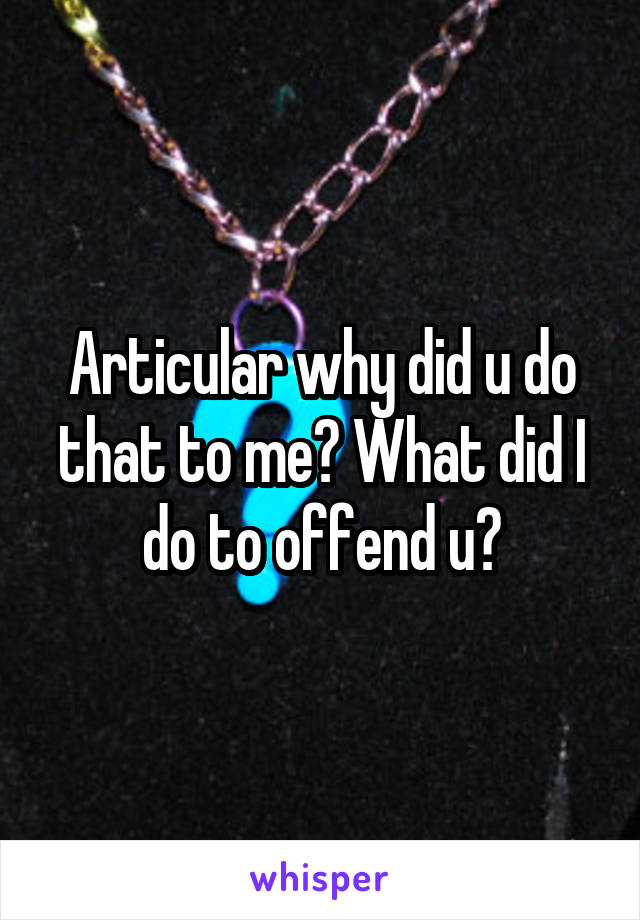 Articular why did u do that to me? What did I do to offend u?