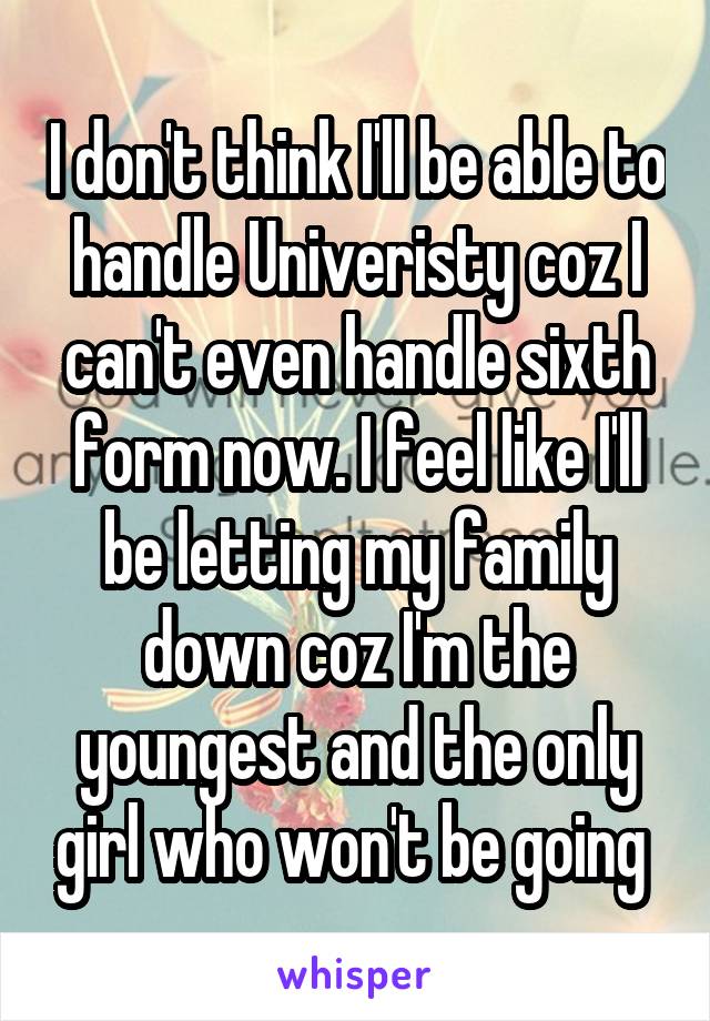 I don't think I'll be able to handle Univeristy coz I can't even handle sixth form now. I feel like I'll be letting my family down coz I'm the youngest and the only girl who won't be going 