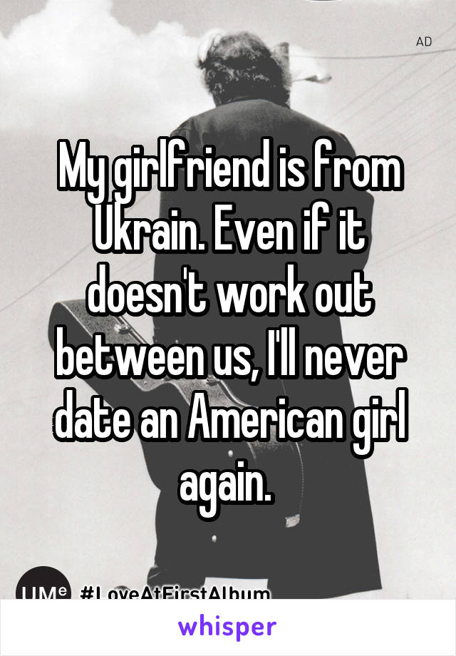 My girlfriend is from Ukrain. Even if it doesn't work out between us, I'll never date an American girl again. 