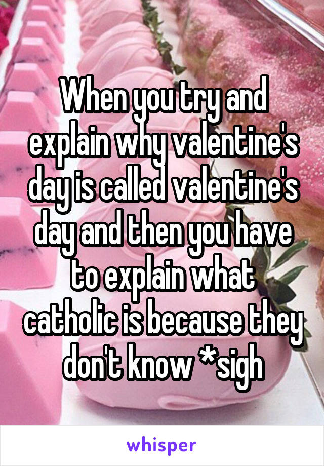 When you try and explain why valentine's day is called valentine's day and then you have to explain what catholic is because they don't know *sigh