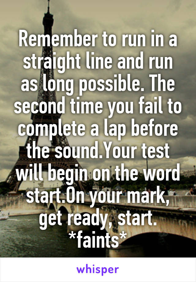 Remember to run in a straight line and run as long possible. The second time you fail to complete a lap before the sound.Your test will begin on the word start.On your mark, get ready, start.
*faints*