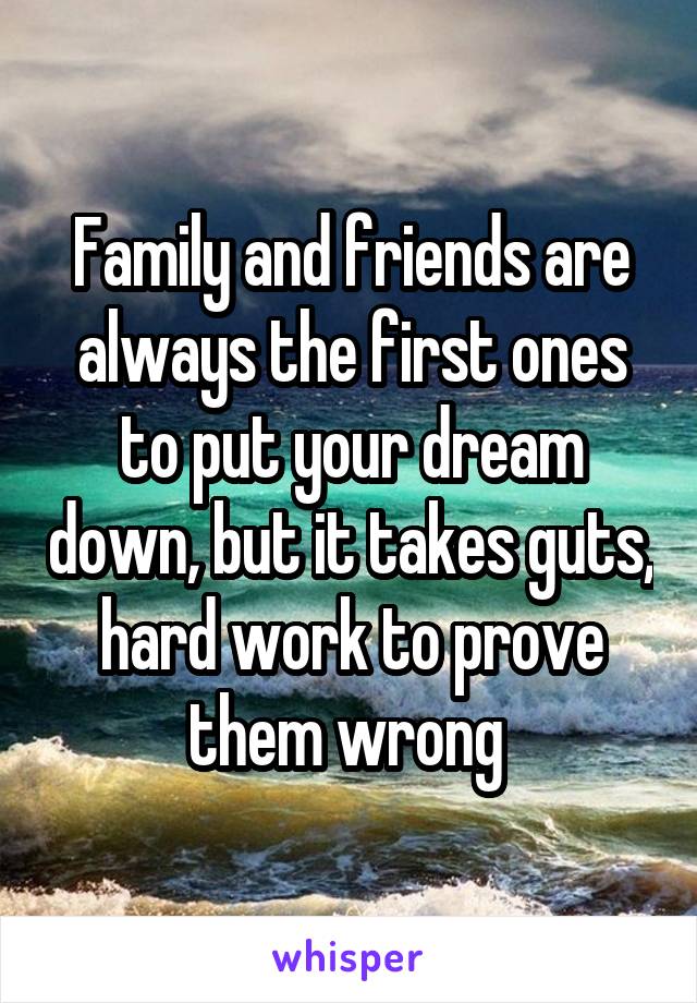 Family and friends are always the first ones to put your dream down, but it takes guts, hard work to prove them wrong 