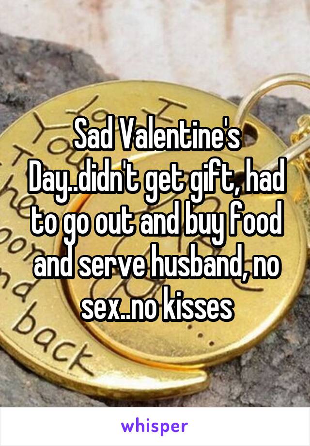 Sad Valentine's Day..didn't get gift, had to go out and buy food and serve husband, no sex..no kisses