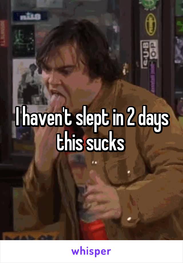 I haven't slept in 2 days this sucks 