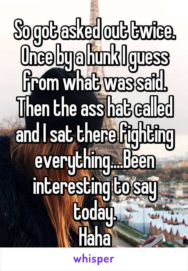 So got asked out twice. Once by a hunk I guess from what was said.
Then the ass hat called and I sat there fighting everything....Been interesting to say today.
Haha