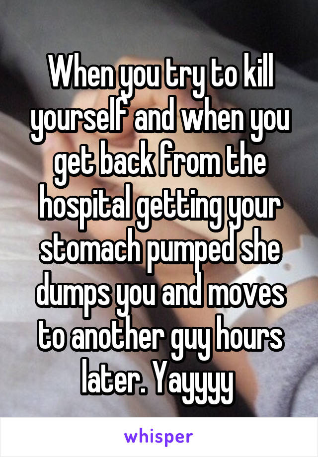 When you try to kill yourself and when you get back from the hospital getting your stomach pumped she dumps you and moves to another guy hours later. Yayyyy 