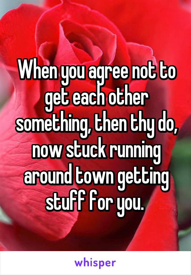 When you agree not to get each other something, then thy do, now stuck running around town getting stuff for you. 