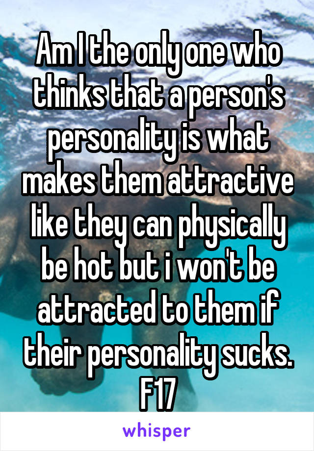 Am I the only one who thinks that a person's personality is what makes them attractive like they can physically be hot but i won't be attracted to them if their personality sucks.
F17