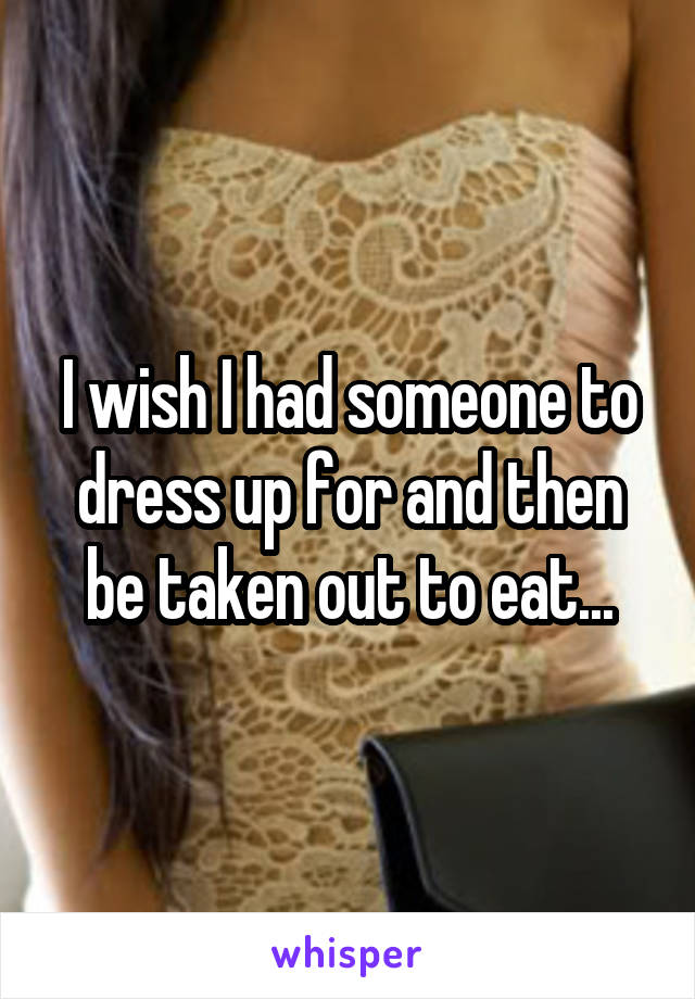 I wish I had someone to dress up for and then be taken out to eat...