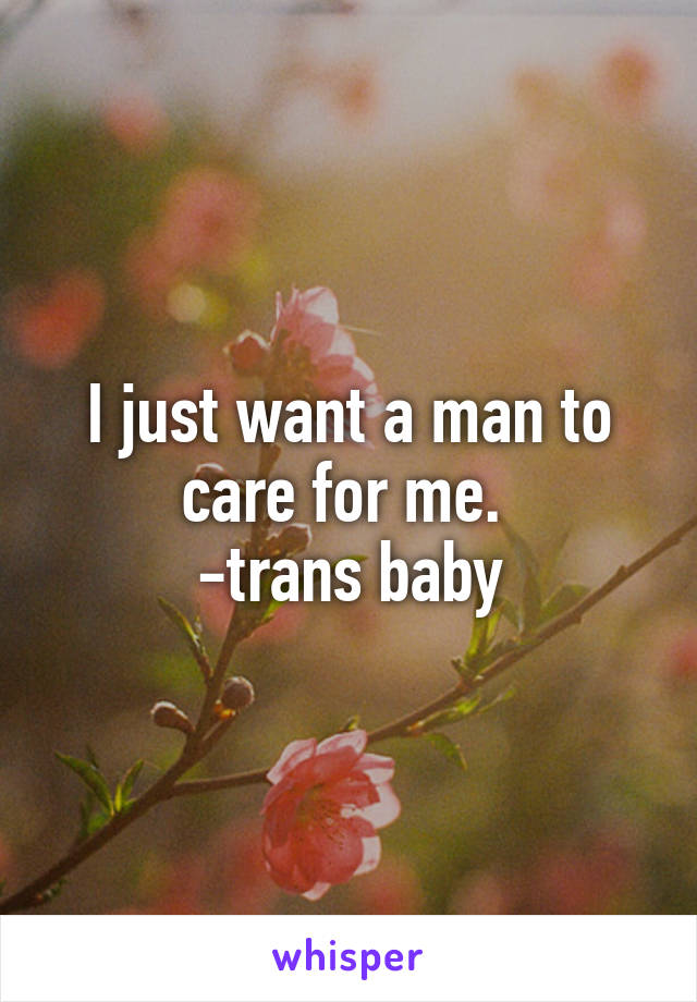 I just want a man to care for me. 
-trans baby