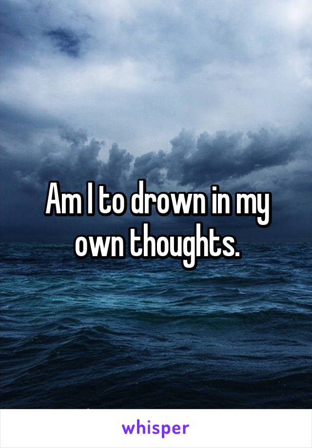 Am I to drown in my own thoughts.