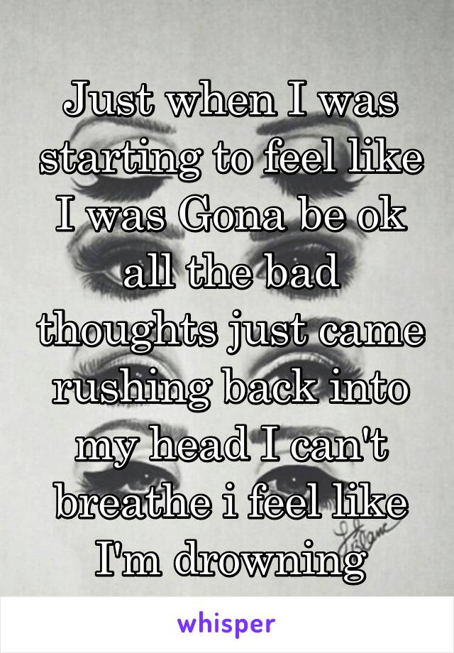 Just when I was starting to feel like I was Gona be ok all the bad thoughts just came rushing back into my head I can't breathe i feel like I'm drowning