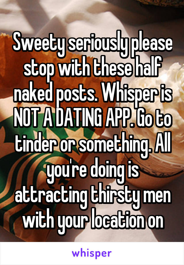 Sweety seriously please stop with these half naked posts. Whisper is NOT A DATING APP. Go to tinder or something. All you're doing is attracting thirsty men with your location on