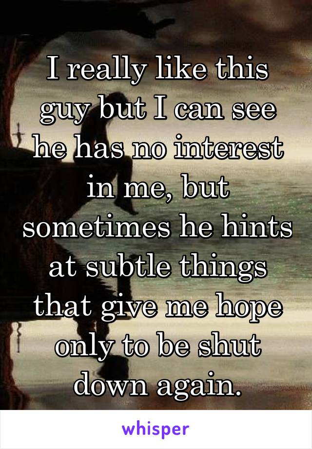 I really like this guy but I can see he has no interest in me, but sometimes he hints at subtle things that give me hope only to be shut down again.