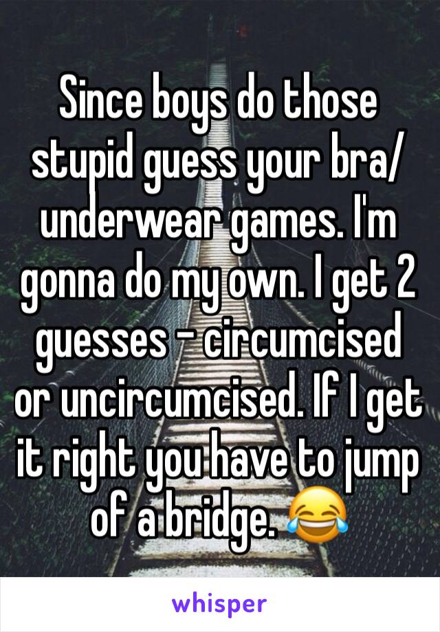 Since boys do those stupid guess your bra/underwear games. I'm gonna do my own. I get 2 guesses - circumcised or uncircumcised. If I get it right you have to jump of a bridge. 😂