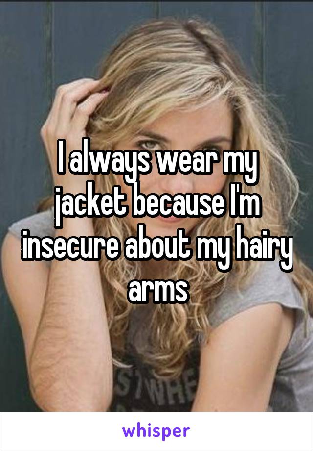 I always wear my jacket because I'm insecure about my hairy arms