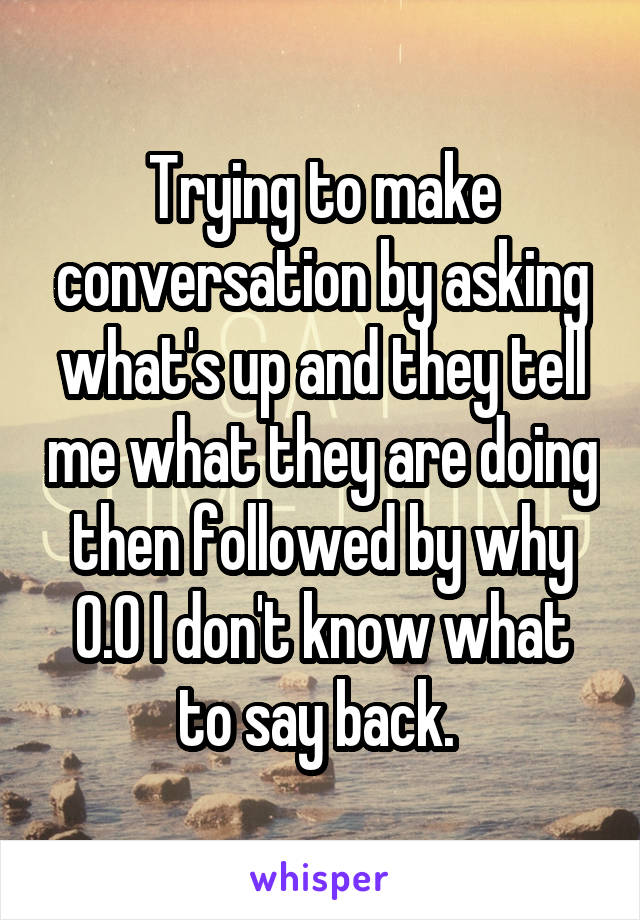 Trying to make conversation by asking what's up and they tell me what they are doing then followed by why
O.O I don't know what to say back. 