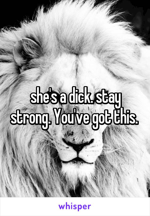 she's a dick. stay strong. You've got this. 