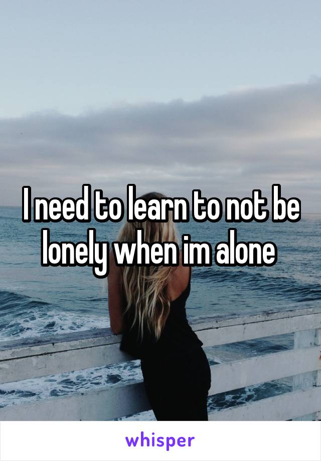 I need to learn to not be lonely when im alone 