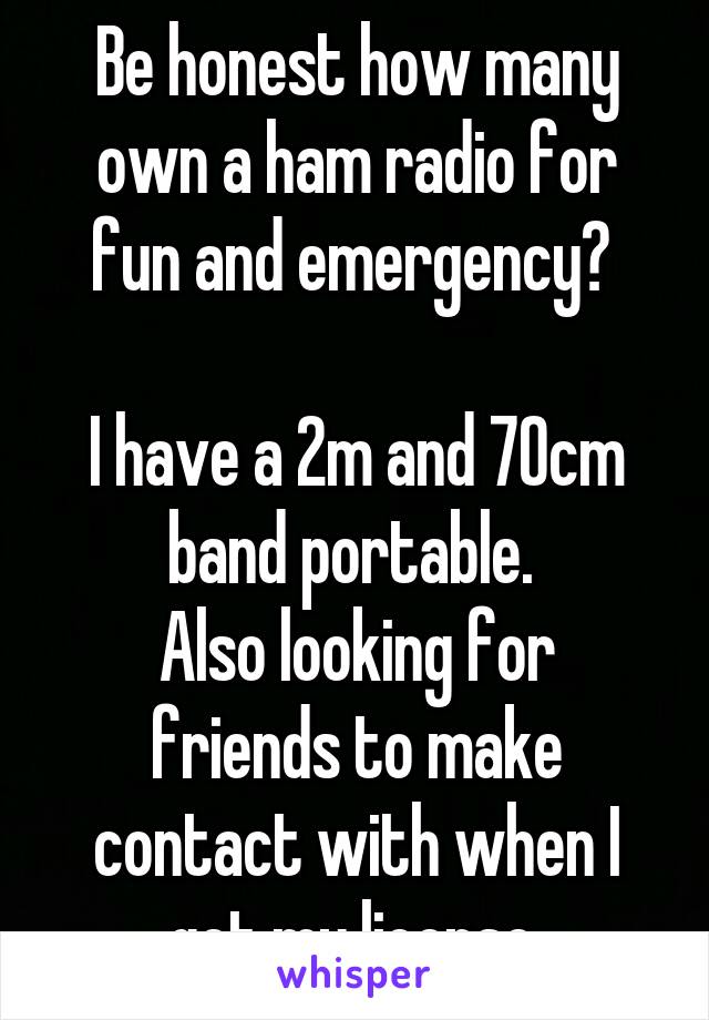 Be honest how many own a ham radio for fun and emergency? 

I have a 2m and 70cm band portable. 
Also looking for friends to make contact with when I get my license.