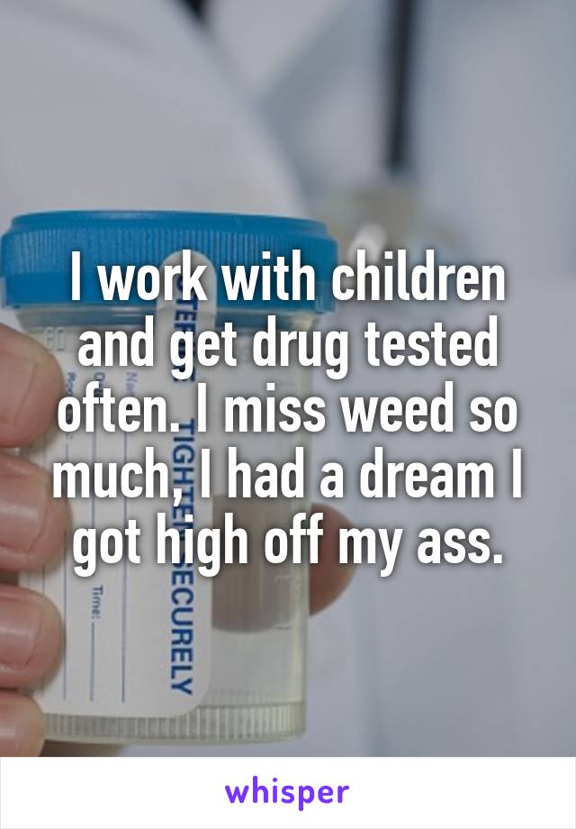 I work with children and get drug tested often. I miss weed so much, I had a dream I got high off my ass.