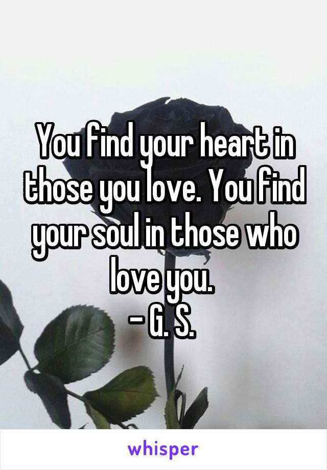 You find your heart in those you love. You find your soul in those who love you. 
- G. S. 