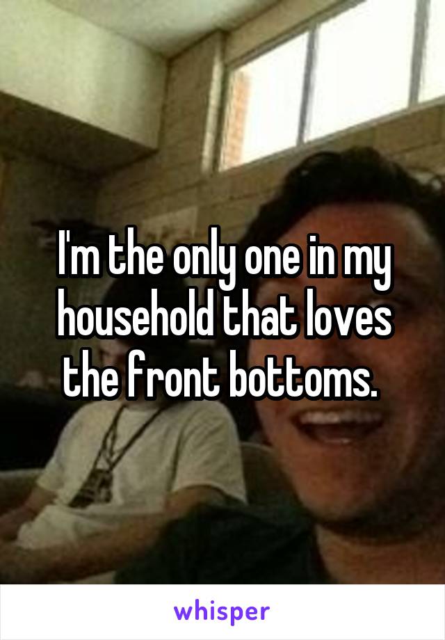 I'm the only one in my household that loves the front bottoms. 