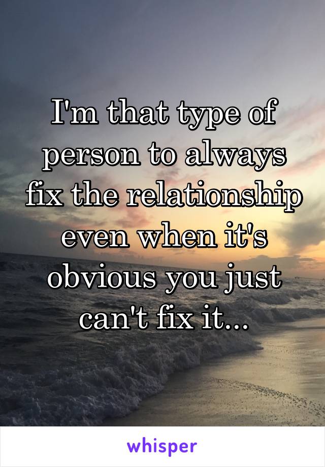 I'm that type of person to always fix the relationship even when it's obvious you just can't fix it...
