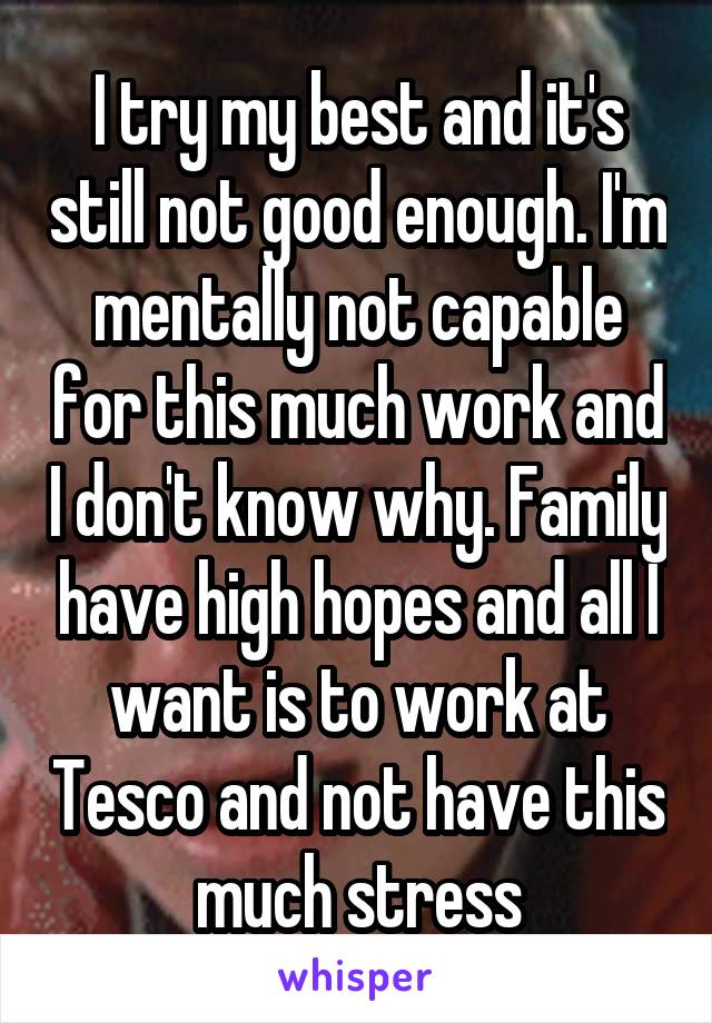 I try my best and it's still not good enough. I'm mentally not capable for this much work and I don't know why. Family have high hopes and all I want is to work at Tesco and not have this much stress