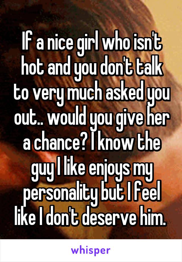 If a nice girl who isn't hot and you don't talk to very much asked you out.. would you give her a chance? I know the guy I like enjoys my personality but I feel like I don't deserve him. 