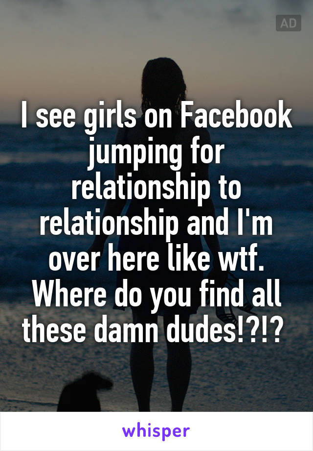 I see girls on Facebook jumping for relationship to relationship and I'm over here like wtf. Where do you find all these damn dudes!?!? 