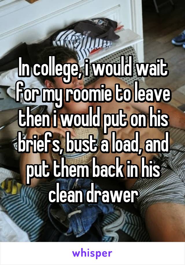 In college, i would wait for my roomie to leave then i would put on his briefs, bust a load, and put them back in his clean drawer