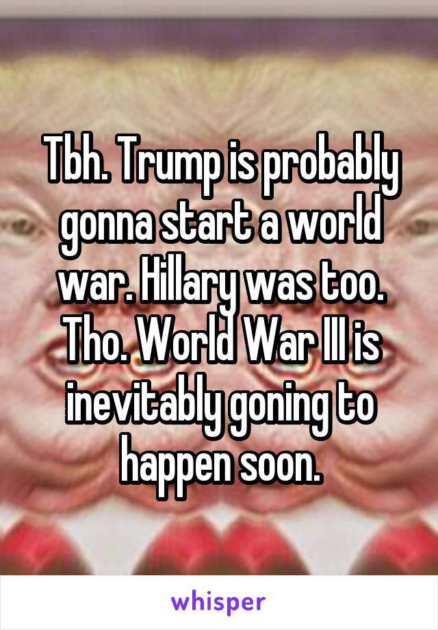 Tbh. Trump is probably gonna start a world war. Hillary was too. Tho. World War III is inevitably goning to happen soon.