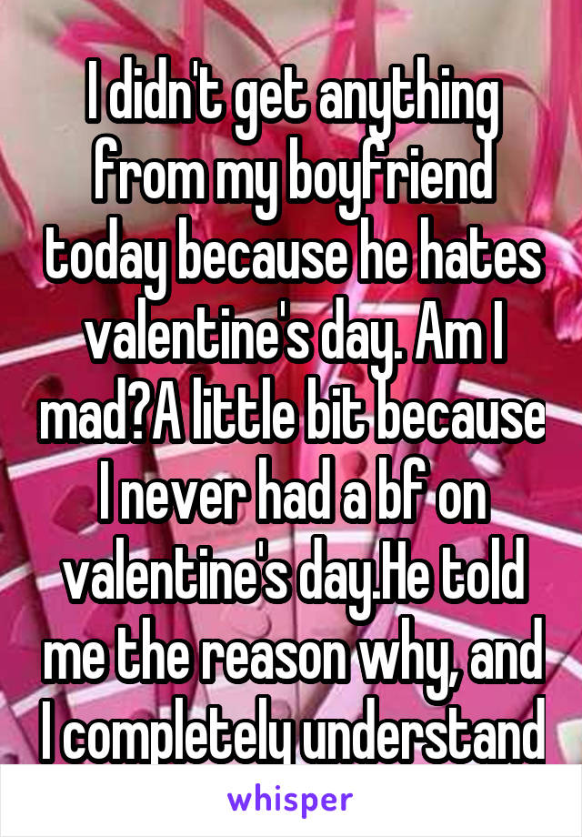 I didn't get anything from my boyfriend today because he hates valentine's day. Am I mad?A little bit because I never had a bf on valentine's day.He told me the reason why, and I completely understand