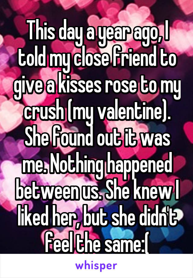 This day a year ago, I told my close friend to give a kisses rose to my crush (my valentine). She found out it was me. Nothing happened between us. She knew I liked her, but she didn't feel the same:(