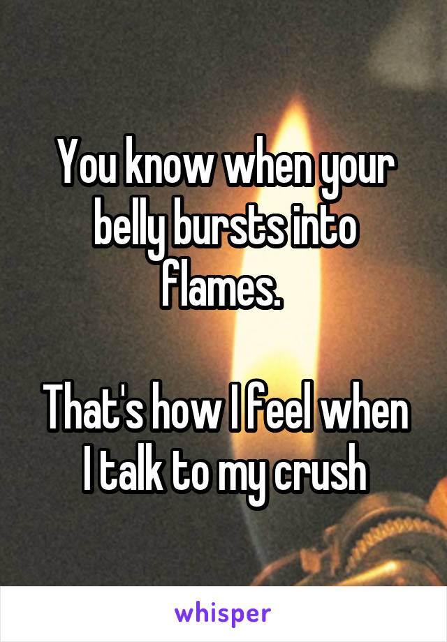 You know when your belly bursts into flames. 

That's how I feel when I talk to my crush