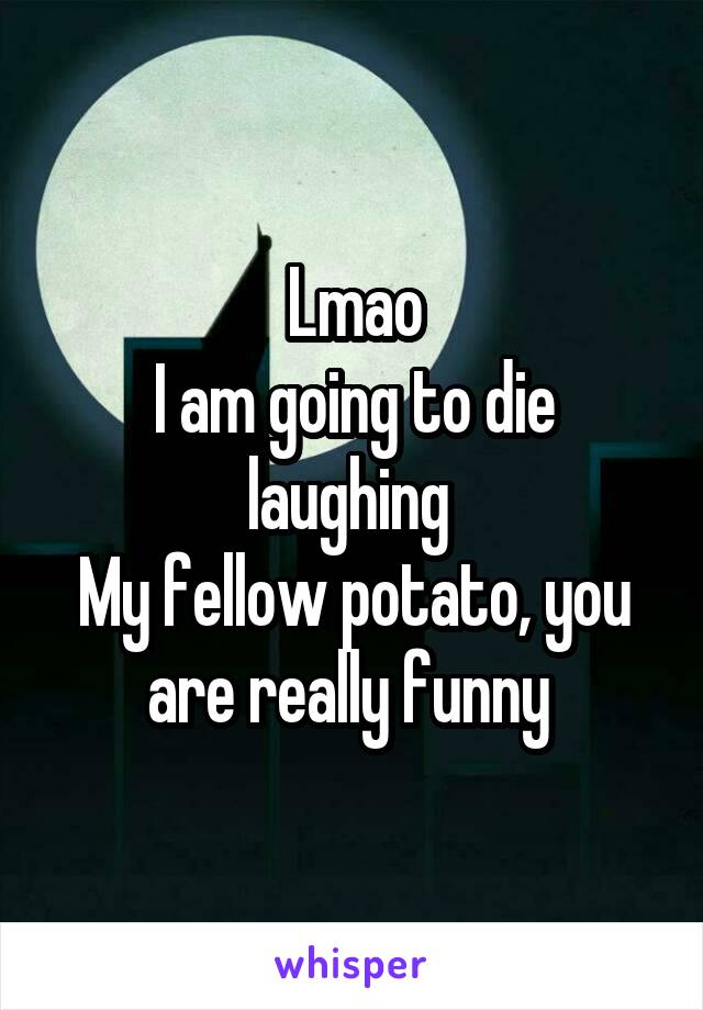 Lmao
I am going to die laughing 
My fellow potato, you are really funny 