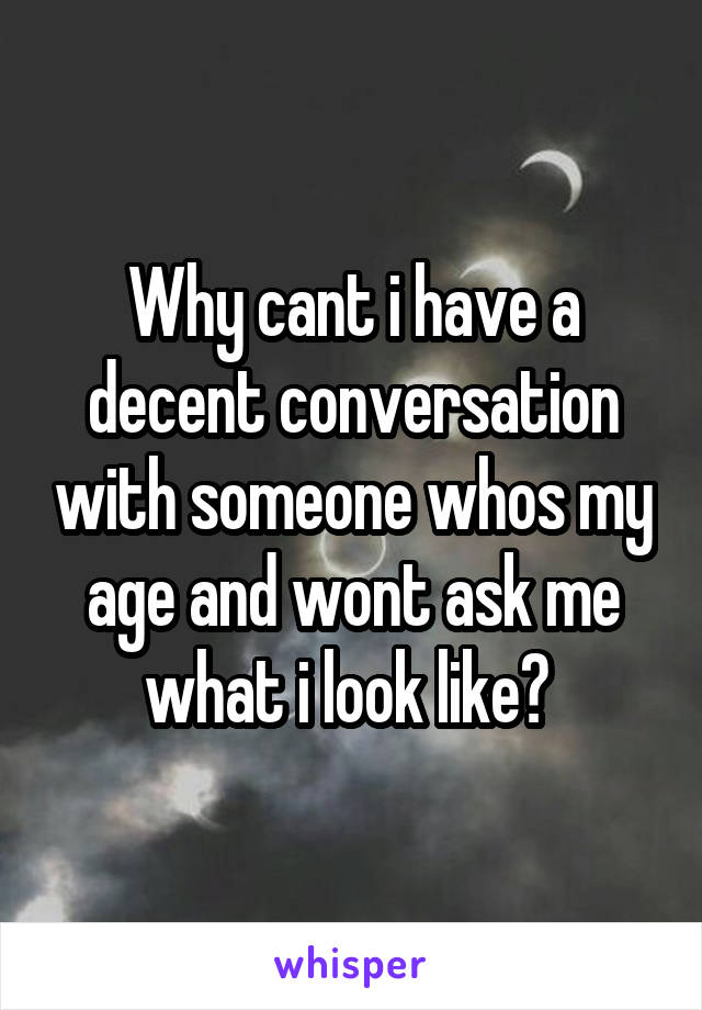 Why cant i have a decent conversation with someone whos my age and wont ask me what i look like? 