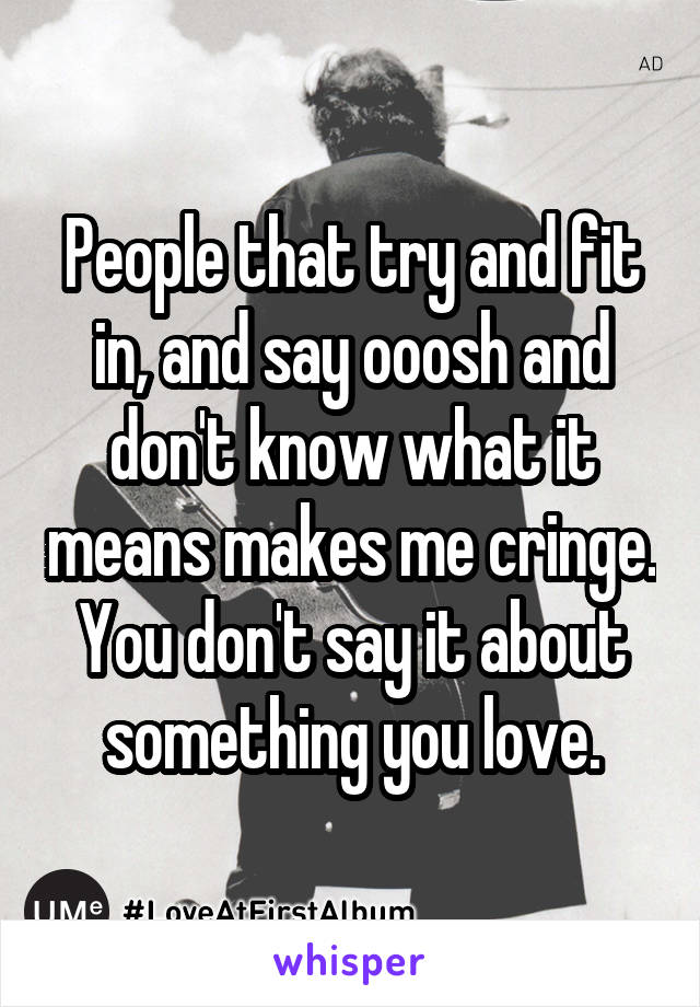 People that try and fit in, and say ooosh and don't know what it means makes me cringe.
You don't say it about something you love.