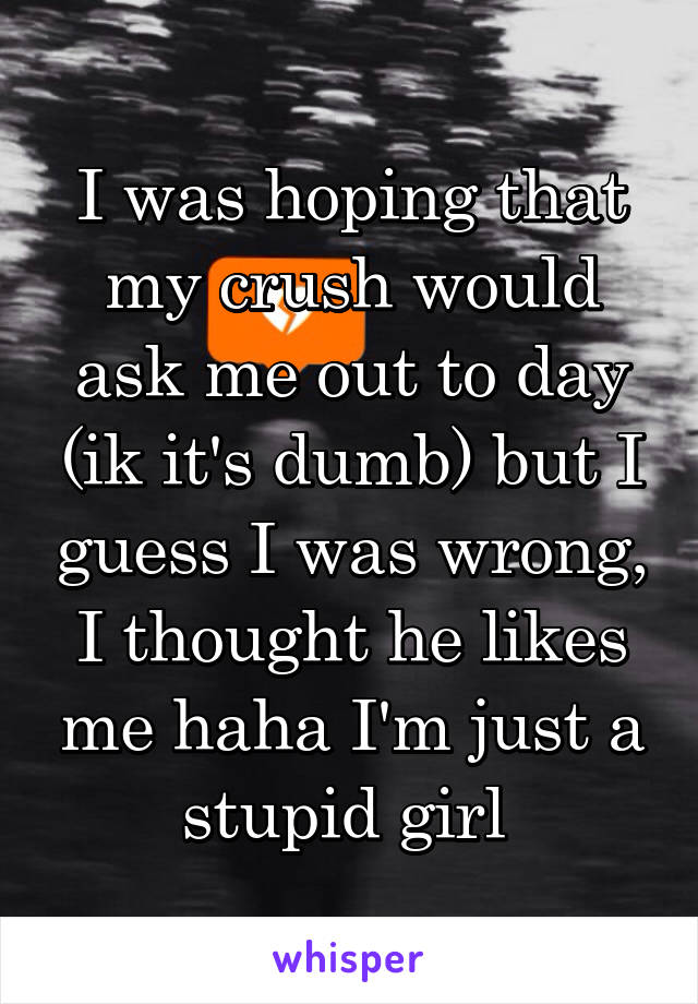 I was hoping that my crush would ask me out to day (ik it's dumb) but I guess I was wrong, I thought he likes me haha I'm just a stupid girl 