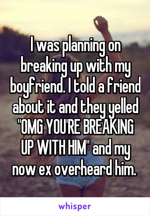 I was planning on breaking up with my boyfriend. I told a friend about it and they yelled "OMG YOU'RE BREAKING UP WITH HIM" and my now ex overheard him. 