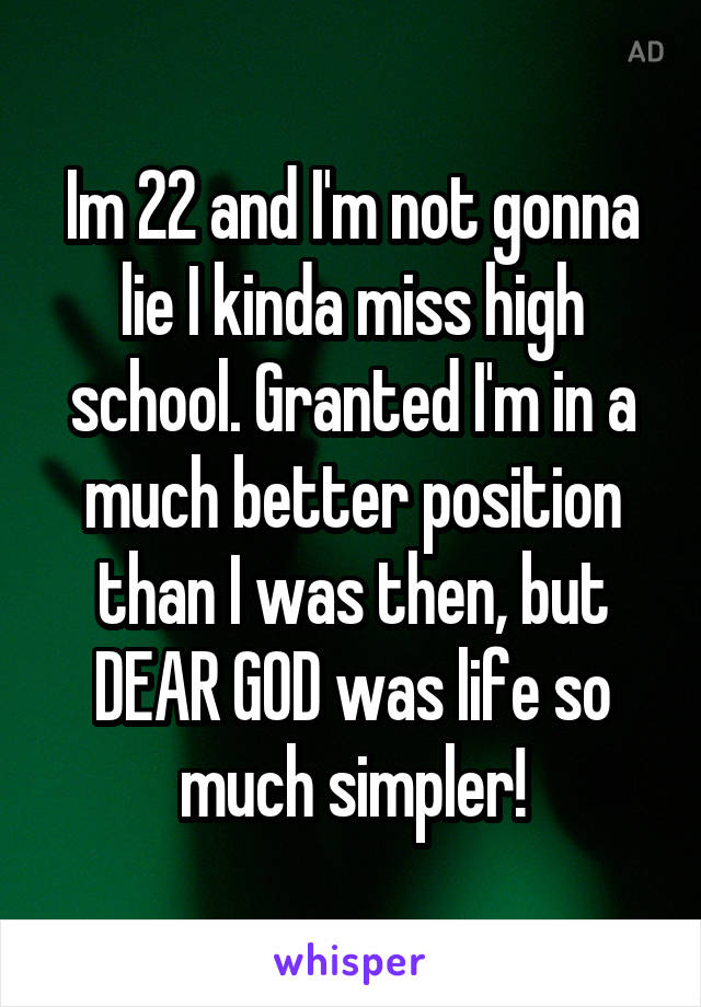 Im 22 and I'm not gonna lie I kinda miss high school. Granted I'm in a much better position than I was then, but DEAR GOD was life so much simpler!